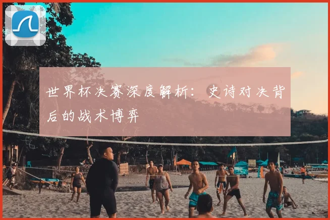 世界杯决赛深度解析：史诗对决背后的战术博弈