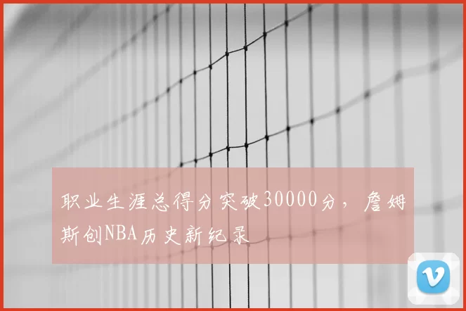 职业生涯总得分突破30000分，詹姆斯创NBA历史新纪录