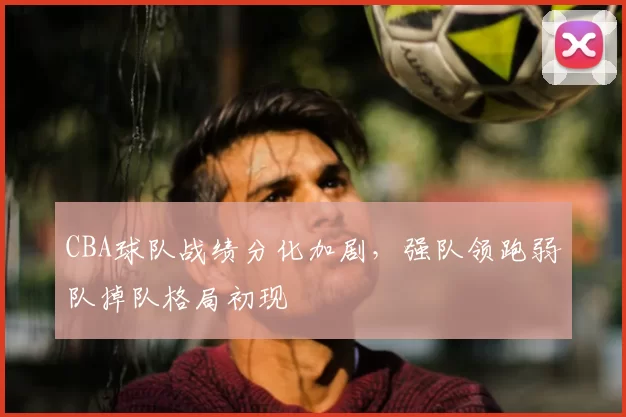 CBA球队战绩分化加剧，强队领跑弱队掉队格局初现