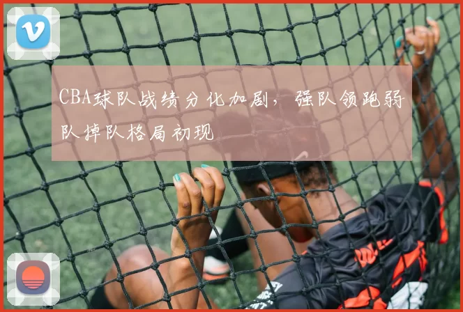 CBA球队战绩分化加剧，强队领跑弱队掉队格局初现