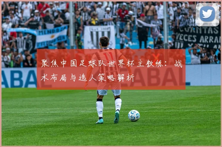 聚焦中国足球队世界杯主教练：战术布局与选人策略解析