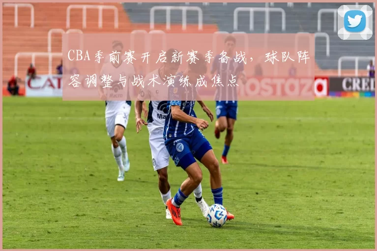 CBA季前赛开启新赛季备战，球队阵容调整与战术演练成焦点