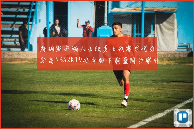 詹姆斯率湖人击败勇士创赛季得分新高NBA2K19安卓版下载量同步攀升