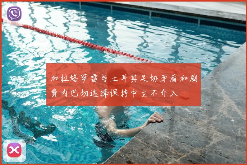 加拉塔萨雷与土耳其足协矛盾加剧费内巴切选择保持中立不介入