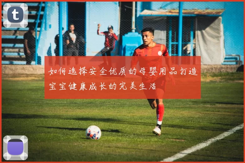如何选择安全优质的母婴用品打造宝宝健康成长的完美生活