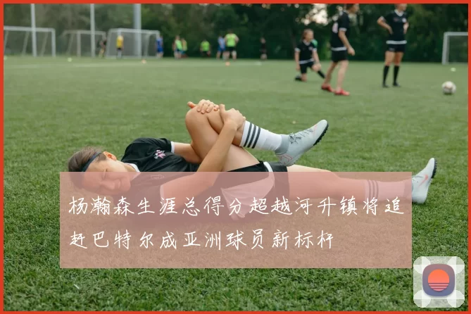 杨瀚森生涯总得分超越河升镇将追赶巴特尔成亚洲球员新标杆