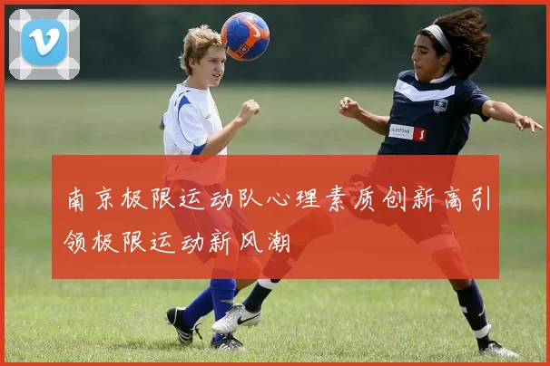 南京极限运动队心理素质创新高引领极限运动新风潮