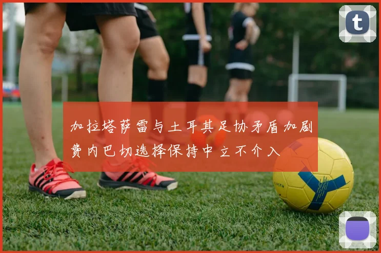 加拉塔萨雷与土耳其足协矛盾加剧费内巴切选择保持中立不介入