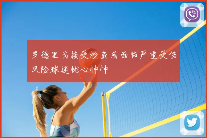 罗德里戈接受检查或面临严重受伤风险球迷忧心忡忡