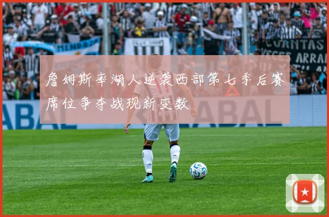 詹姆斯率湖人逆袭西部第七季后赛席位争夺战现新变数