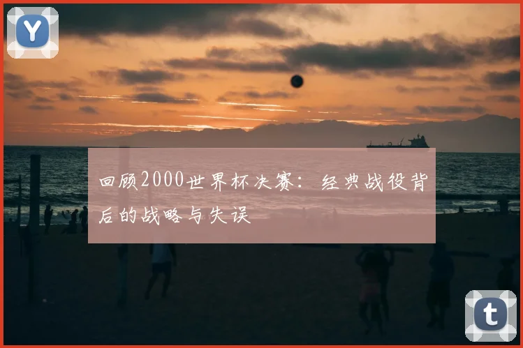 回顾2000世界杯决赛：经典战役背后的战略与失误