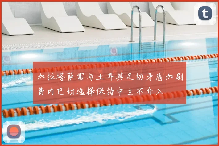 加拉塔萨雷与土耳其足协矛盾加剧费内巴切选择保持中立不介入