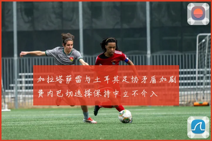 加拉塔萨雷与土耳其足协矛盾加剧费内巴切选择保持中立不介入