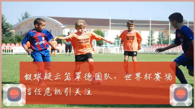 假球疑云笼罩德国队，世界杯赛场信任危机引关注