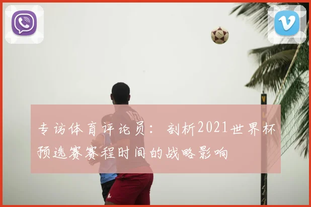专访体育评论员：剖析2021世界杯预选赛赛程时间的战略影响