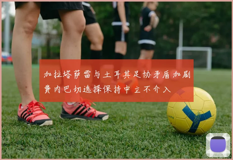 加拉塔萨雷与土耳其足协矛盾加剧费内巴切选择保持中立不介入