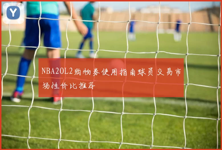 NBA2OL2购物券使用指南球员交易市场性价比推荐