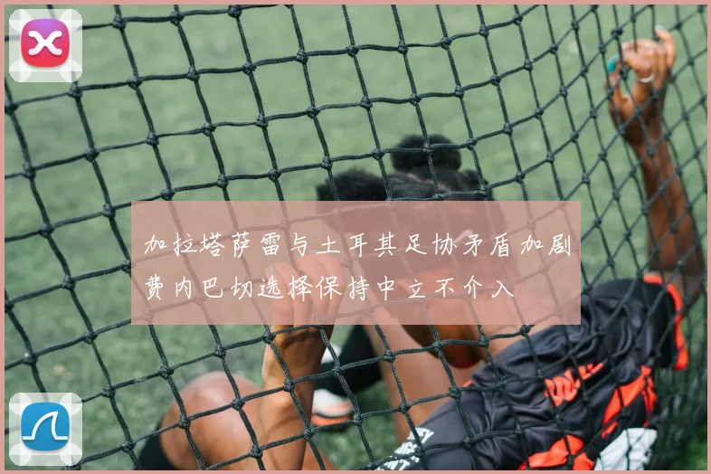 加拉塔萨雷与土耳其足协矛盾加剧费内巴切选择保持中立不介入