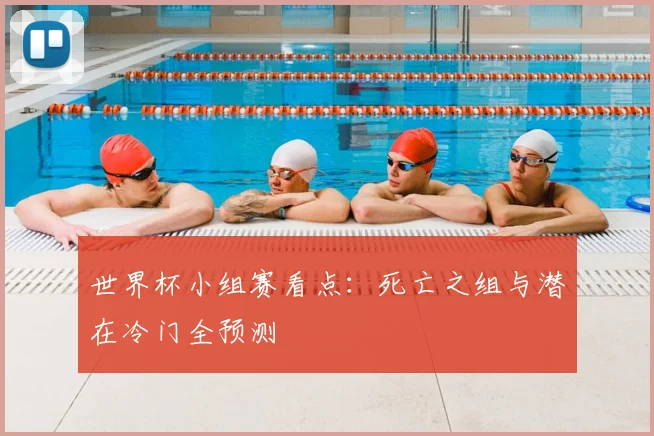 世界杯小组赛看点：死亡之组与潜在冷门全预测