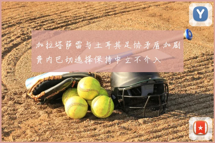 加拉塔萨雷与土耳其足协矛盾加剧费内巴切选择保持中立不介入