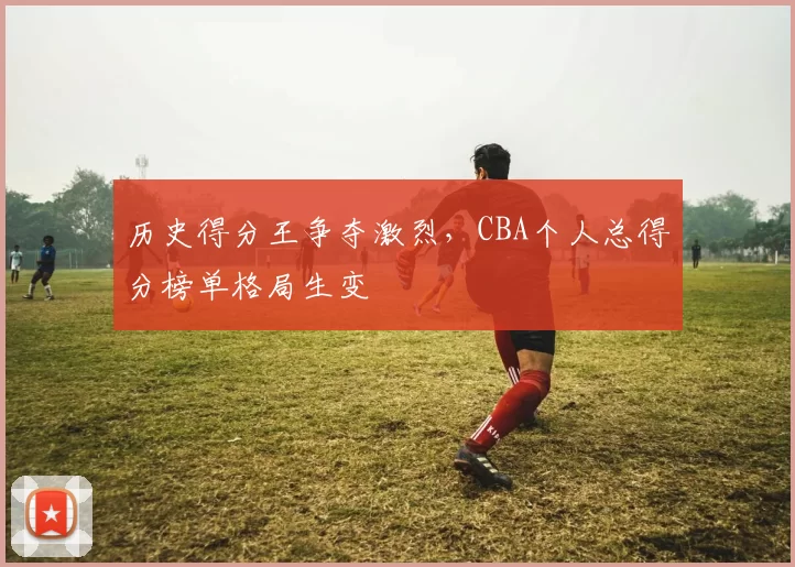 历史得分王争夺激烈，CBA个人总得分榜单格局生变