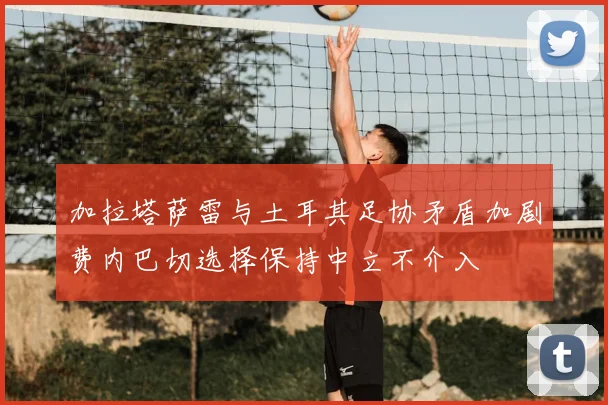 加拉塔萨雷与土耳其足协矛盾加剧费内巴切选择保持中立不介入
