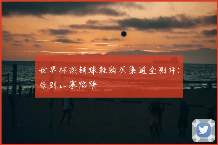 世界杯热销球鞋购买渠道全测评：告别山寨陷阱