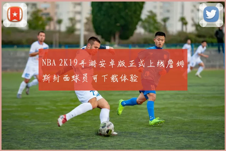 NBA 2K19手游安卓版正式上线詹姆斯封面球员可下载体验