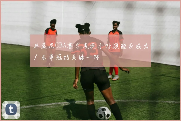 库莱尼CBA赛季表现小外援能否成为广东争冠的关键一环