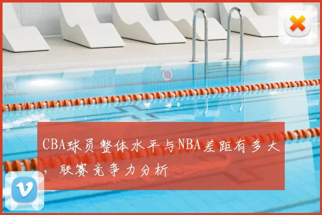 CBA球员整体水平与NBA差距有多大，联赛竞争力分析
