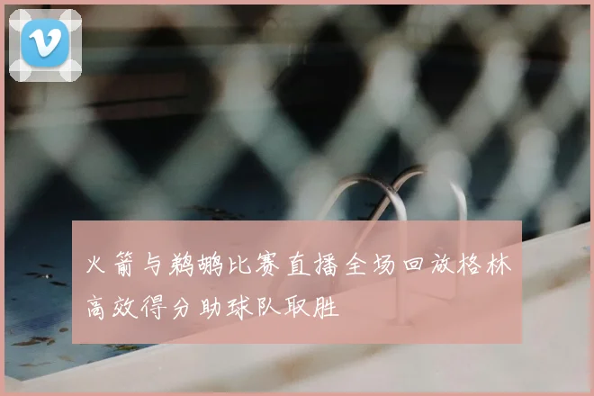 火箭与鹈鹕比赛直播全场回放格林高效得分助球队取胜
