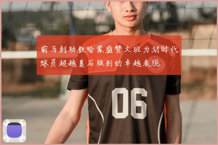 前马刺助教哈蒙盛赞文班为划时代球员超越基石级别的卓越表现