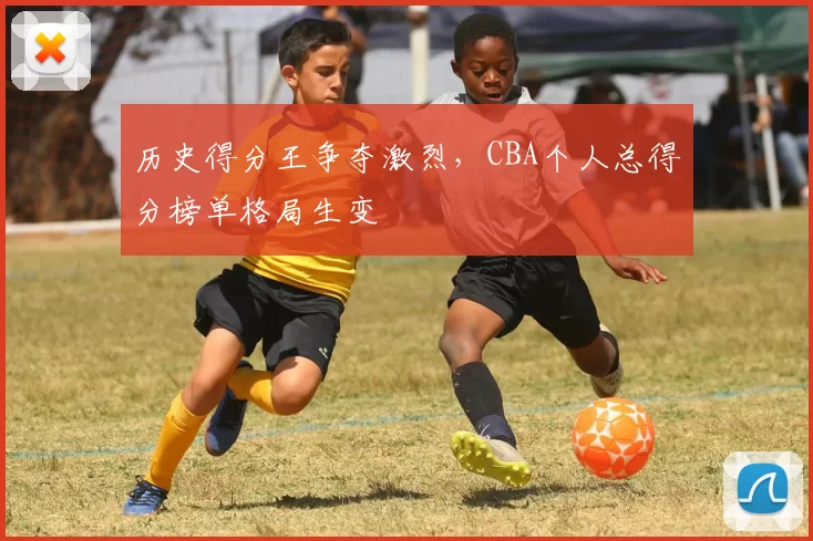 历史得分王争夺激烈，CBA个人总得分榜单格局生变