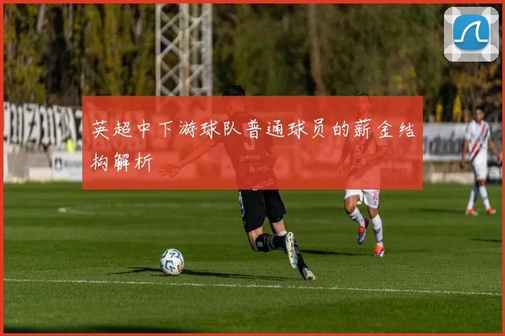 英超中下游球队普通球员的薪金结构解析