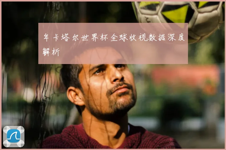 年卡塔尔世界杯全球收视数据深度解析
