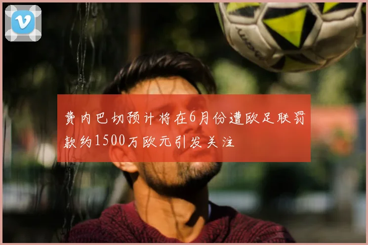 费内巴切预计将在6月份遭欧足联罚款约1500万欧元引发关注