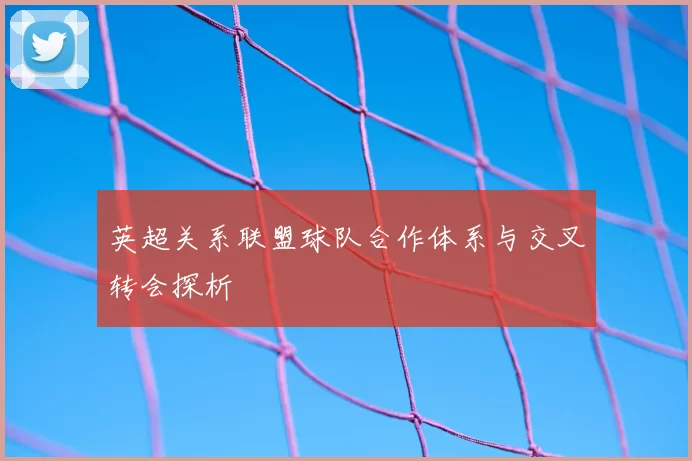 英超关系联盟球队合作体系与交叉转会探析