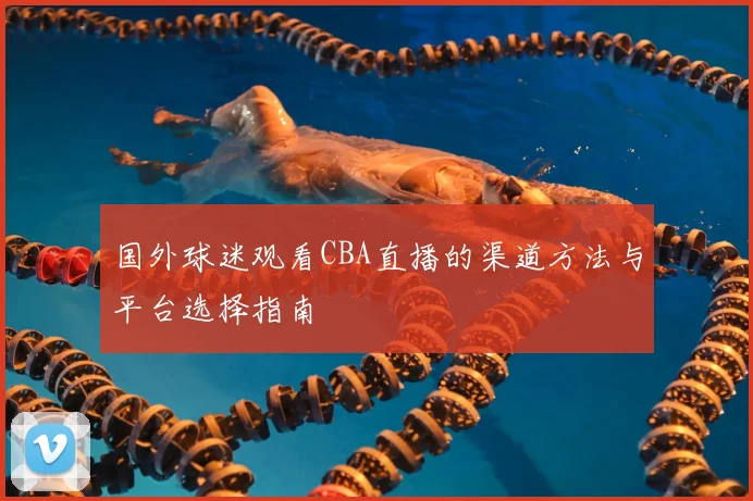 国外球迷观看CBA直播的渠道方法与平台选择指南