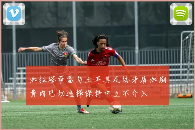 加拉塔萨雷与土耳其足协矛盾加剧费内巴切选择保持中立不介入