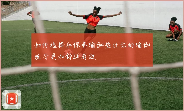 如何选择和保养瑜伽垫让你的瑜伽练习更加舒适有效