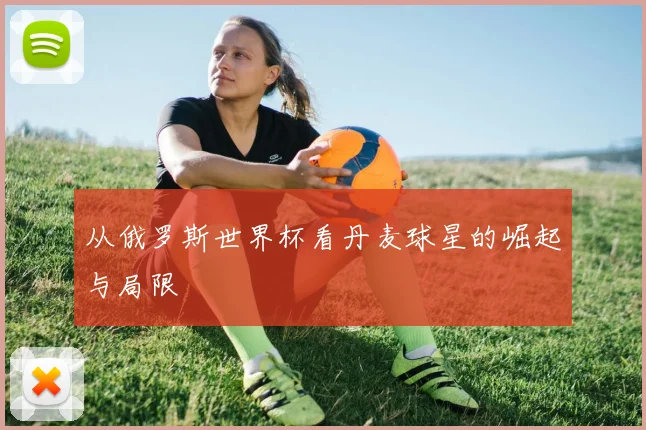 从俄罗斯世界杯看丹麦球星的崛起与局限