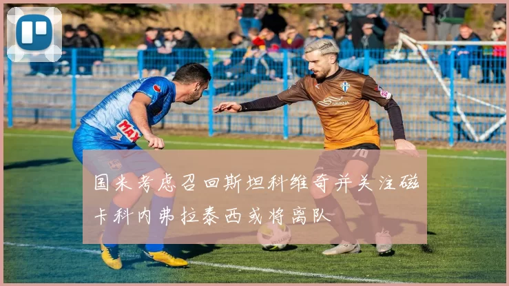 国米考虑召回斯坦科维奇并关注磁卡科内弗拉泰西或将离队