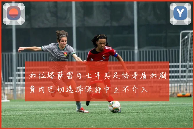 加拉塔萨雷与土耳其足协矛盾加剧费内巴切选择保持中立不介入