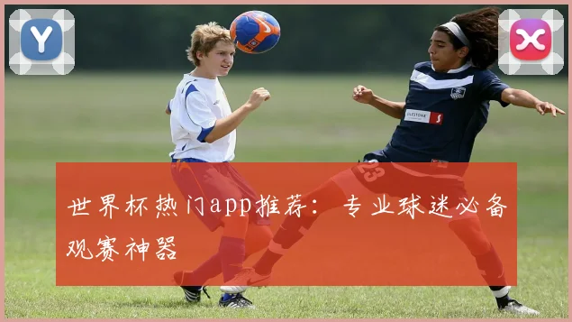 世界杯热门app推荐：专业球迷必备观赛神器