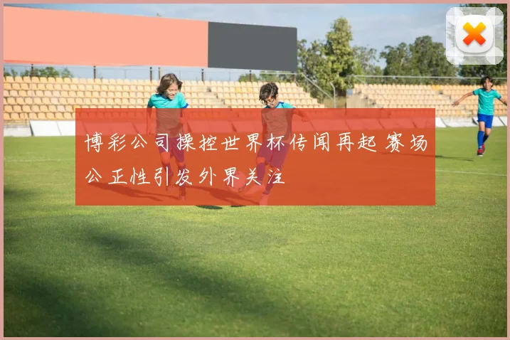 博彩公司操控世界杯传闻再起 赛场公正性引发外界关注