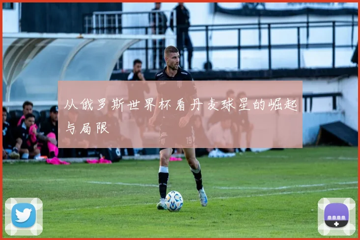 从俄罗斯世界杯看丹麦球星的崛起与局限
