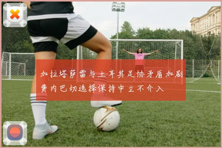加拉塔萨雷与土耳其足协矛盾加剧费内巴切选择保持中立不介入
