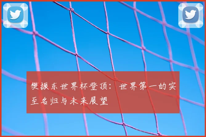 樊振东世界杯登顶：世界第一的实至名归与未来展望