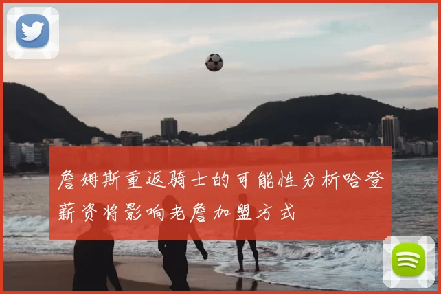 詹姆斯重返骑士的可能性分析哈登薪资将影响老詹加盟方式