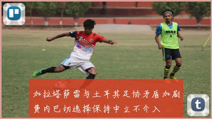 加拉塔萨雷与土耳其足协矛盾加剧费内巴切选择保持中立不介入